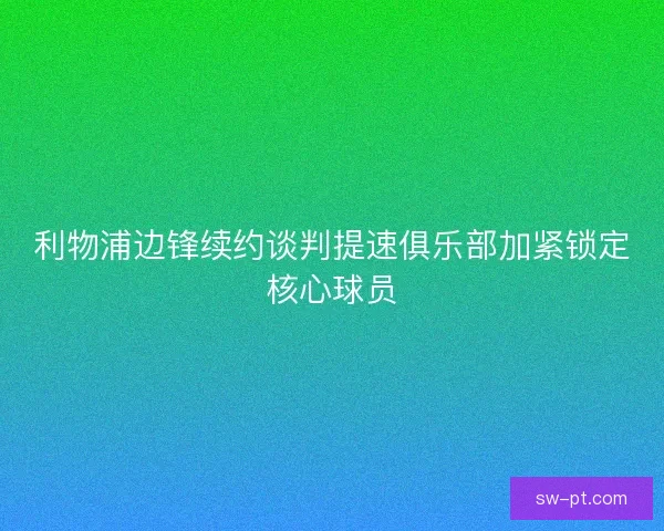 利物浦边锋续约谈判提速俱乐部加紧锁定核心球员