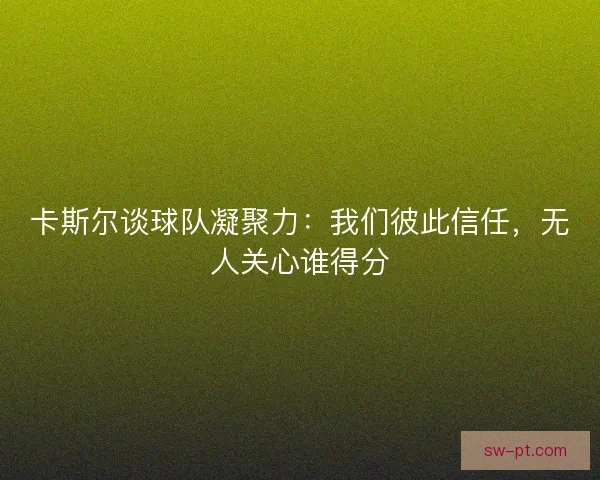 卡斯尔谈球队凝聚力：我们彼此信任，无人关心谁得分